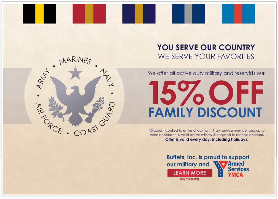 YOU SERVE OUR COUNTRY - WE SERVE YOUR FAVORITES. We offer all active duty military and reservists our 15% off Family Discount. * Discount applied to entire check for military service member and up to three dependents. Valid active military ID required to receove discount. Offer is valid every day, including holidays. Buffets, Inc. is proud to support our military and Armed Services YMCA. LERAN MORE - asymca.org